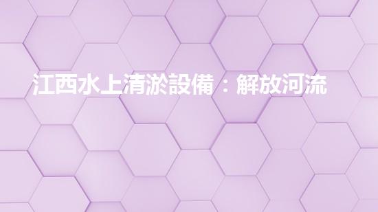 江西水上清淤設備：解放河流，重塑自然之美！